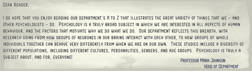 I do hope that you enjoy reading our department's A to Z that  illustrates the great variety of things that we - and other  psychologists - do.  Psychology is a truly broad subject in which we are  interested in all aspects of human behaviour, and(...)